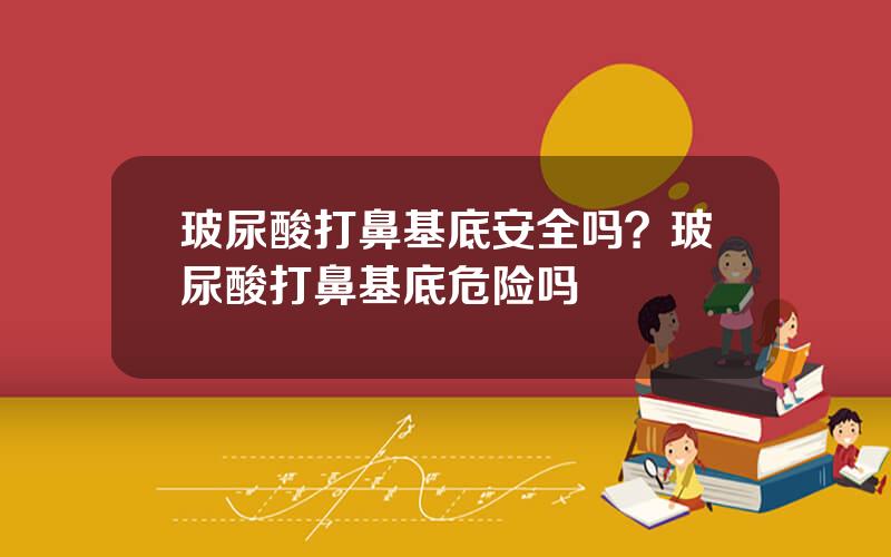 玻尿酸打鼻基底安全吗？玻尿酸打鼻基底危险吗