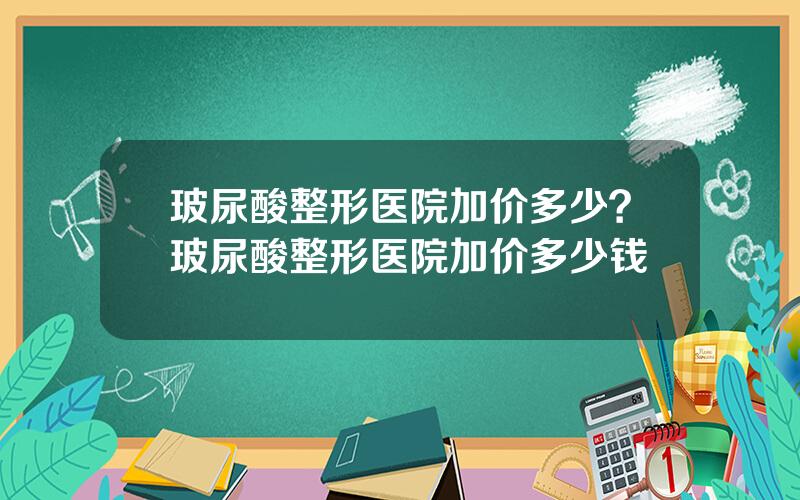 玻尿酸整形医院加价多少？玻尿酸整形医院加价多少钱