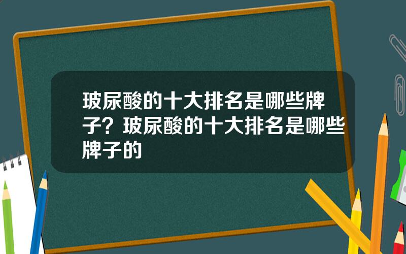 玻尿酸的十大排名是哪些牌子？玻尿酸的十大排名是哪些牌子的
