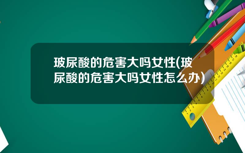 玻尿酸的危害大吗女性(玻尿酸的危害大吗女性怎么办)
