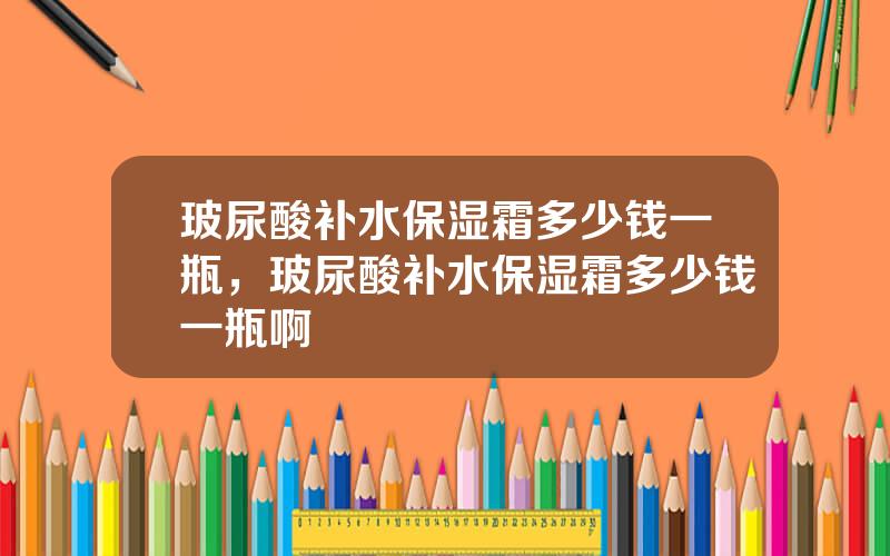 玻尿酸补水保湿霜多少钱一瓶，玻尿酸补水保湿霜多少钱一瓶啊