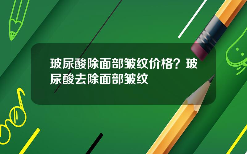 玻尿酸除面部皱纹价格？玻尿酸去除面部皱纹