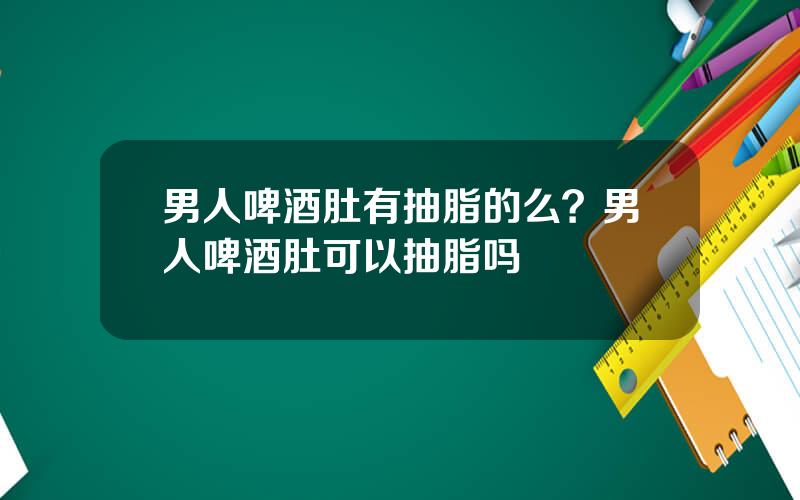 男人啤酒肚有抽脂的么？男人啤酒肚可以抽脂吗