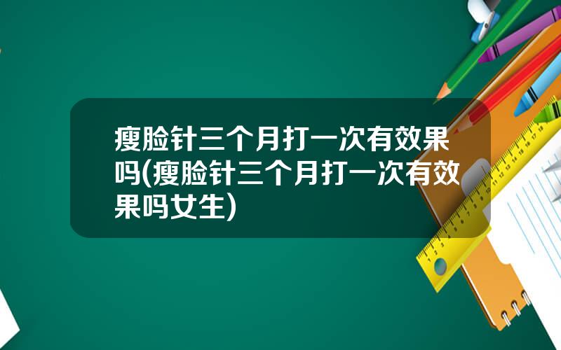 瘦脸针三个月打一次有效果吗(瘦脸针三个月打一次有效果吗女生)
