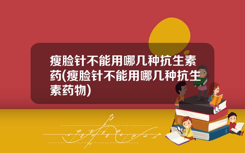 瘦脸针不能用哪几种抗生素药(瘦脸针不能用哪几种抗生素药物)