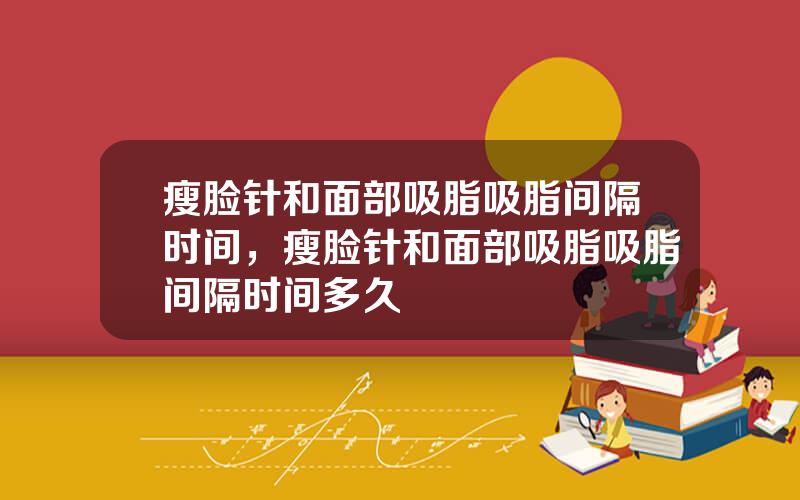 瘦脸针和面部吸脂吸脂间隔时间，瘦脸针和面部吸脂吸脂间隔时间多久