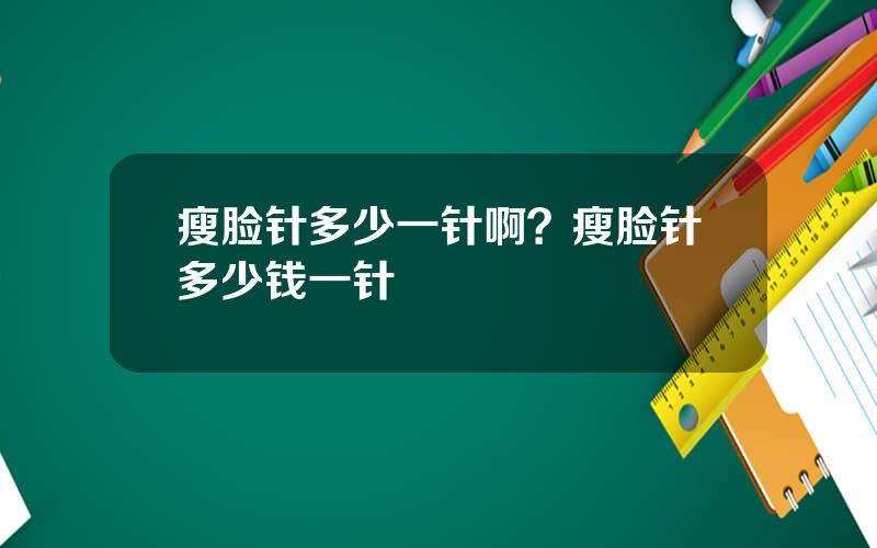 瘦脸针多少一针啊？瘦脸针多少钱一针