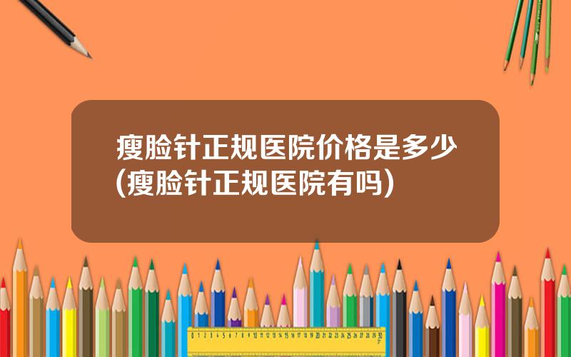 瘦脸针正规医院价格是多少(瘦脸针正规医院有吗)