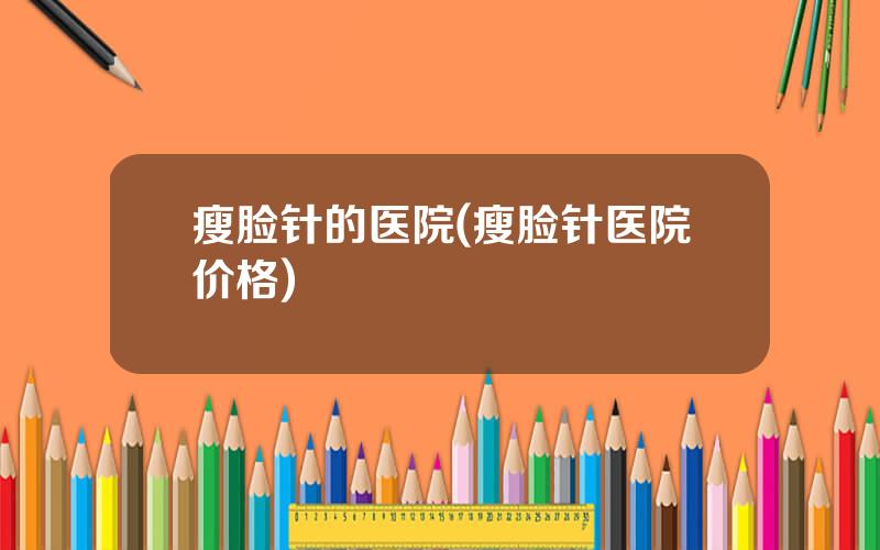 瘦脸针的医院(瘦脸针医院价格)