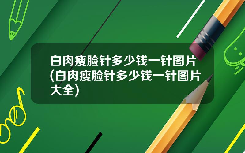 白肉瘦脸针多少钱一针图片(白肉瘦脸针多少钱一针图片大全)
