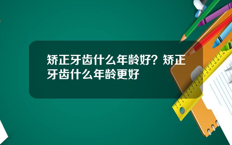 矫正牙齿什么年龄好？矫正牙齿什么年龄更好