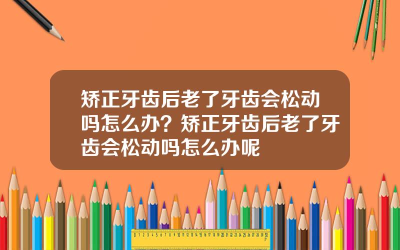 矫正牙齿后老了牙齿会松动吗怎么办？矫正牙齿后老了牙齿会松动吗怎么办呢
