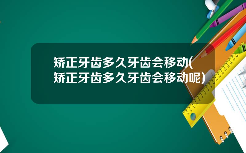 矫正牙齿多久牙齿会移动(矫正牙齿多久牙齿会移动呢)