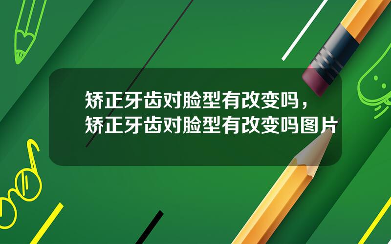 矫正牙齿对脸型有改变吗，矫正牙齿对脸型有改变吗图片