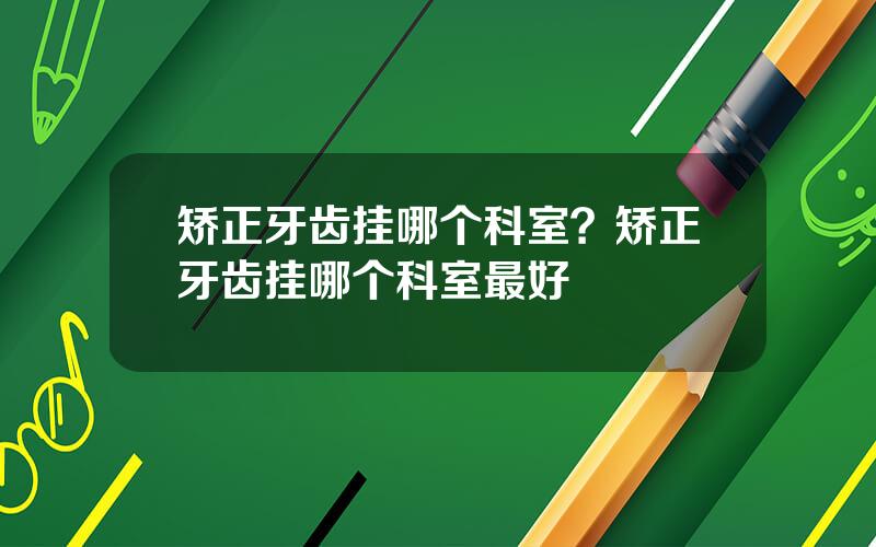 矫正牙齿挂哪个科室？矫正牙齿挂哪个科室最好