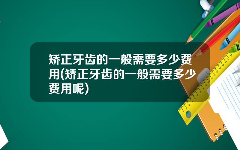 矫正牙齿的一般需要多少费用(矫正牙齿的一般需要多少费用呢)