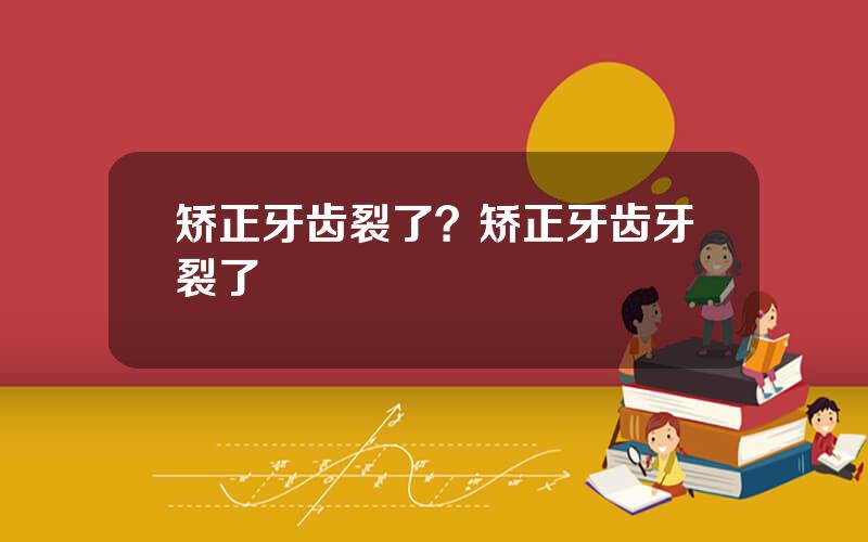 矫正牙齿裂了？矫正牙齿牙裂了