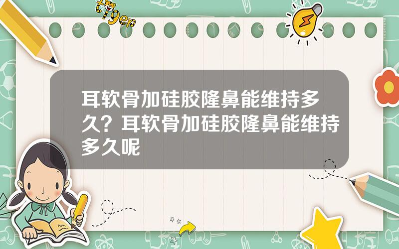 耳软骨加硅胶隆鼻能维持多久？耳软骨加硅胶隆鼻能维持多久呢