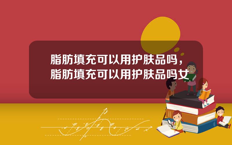 脂肪填充可以用护肤品吗，脂肪填充可以用护肤品吗女