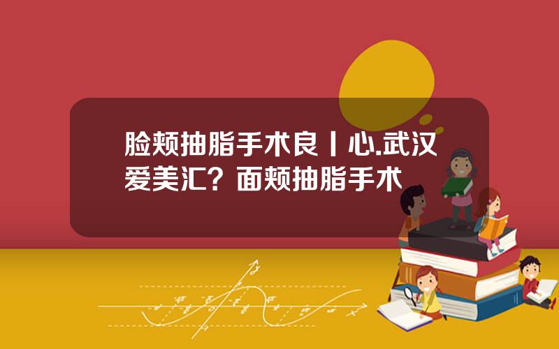 脸颊抽脂手术良丨心.武汉爱美汇？面颊抽脂手术