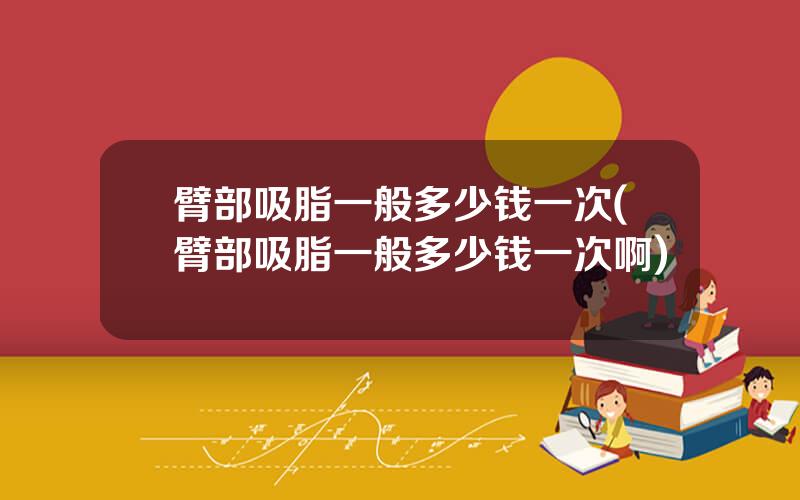 臂部吸脂一般多少钱一次(臂部吸脂一般多少钱一次啊)