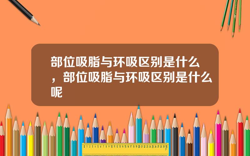部位吸脂与环吸区别是什么，部位吸脂与环吸区别是什么呢