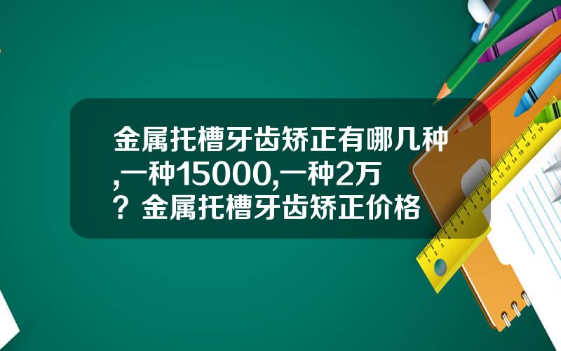 金属托槽牙齿矫正有哪几种,一种15000,一种2万？金属托槽牙齿矫正价格
