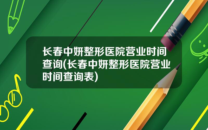 长春中妍整形医院营业时间查询(长春中妍整形医院营业时间查询表)