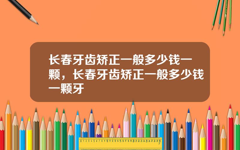 长春牙齿矫正一般多少钱一颗，长春牙齿矫正一般多少钱一颗牙