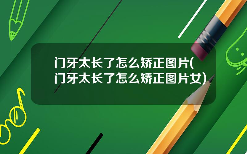 门牙太长了怎么矫正图片(门牙太长了怎么矫正图片女)