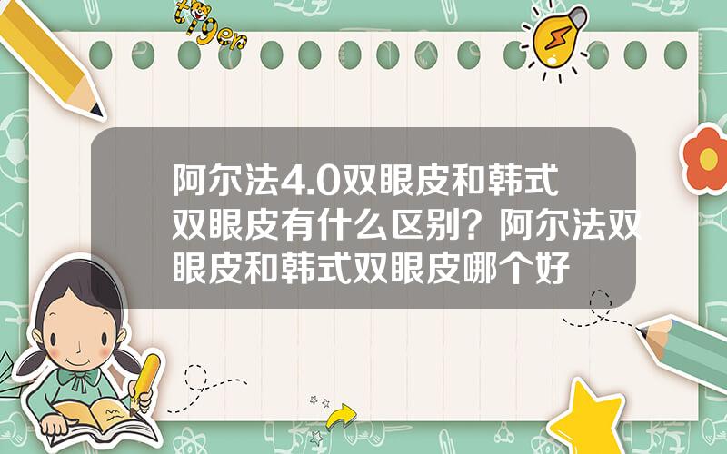 阿尔法4.0双眼皮和韩式双眼皮有什么区别？阿尔法双眼皮和韩式双眼皮哪个好