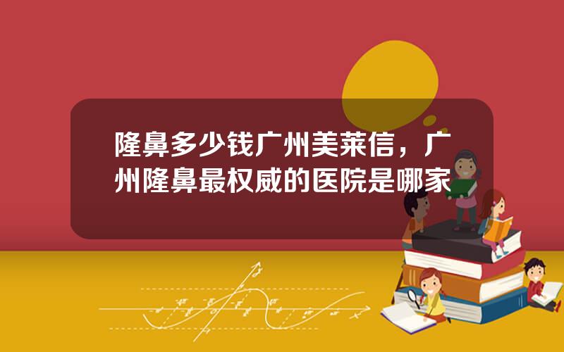 隆鼻多少钱广州美莱信，广州隆鼻最权威的医院是哪家