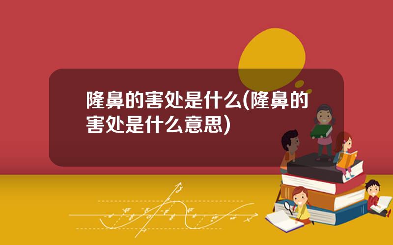 隆鼻的害处是什么(隆鼻的害处是什么意思)