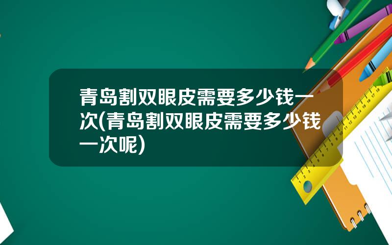 青岛割双眼皮需要多少钱一次(青岛割双眼皮需要多少钱一次呢)