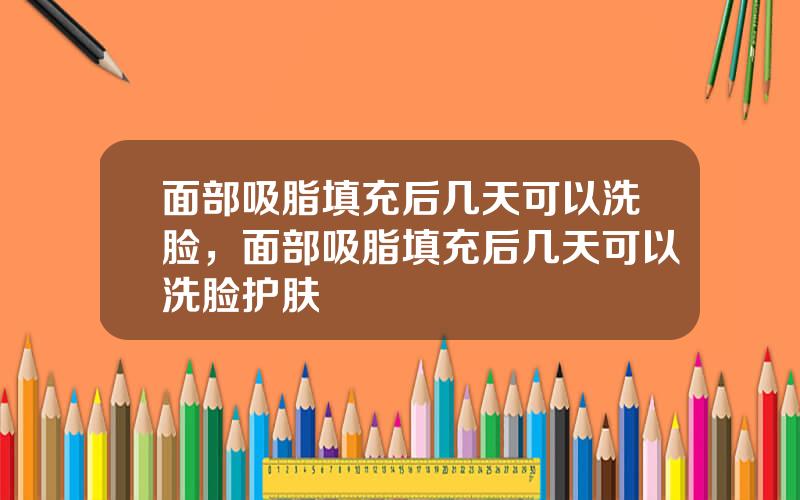 面部吸脂填充后几天可以洗脸，面部吸脂填充后几天可以洗脸护肤