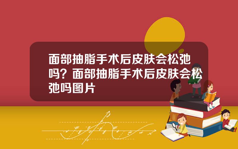 面部抽脂手术后皮肤会松弛吗？面部抽脂手术后皮肤会松弛吗图片