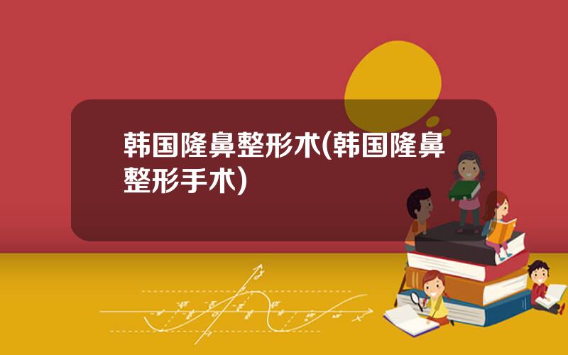 韩国隆鼻整形术(韩国隆鼻整形手术)