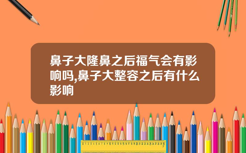 鼻子大隆鼻之后福气会有影响吗,鼻子大整容之后有什么影响