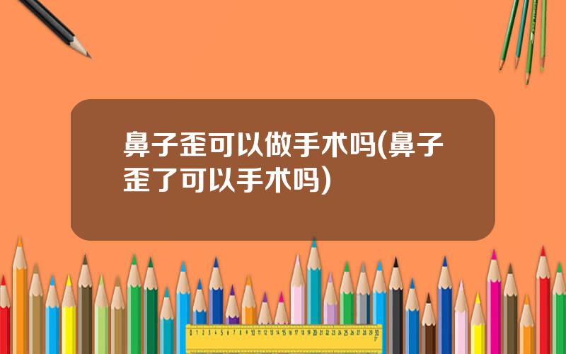 鼻子歪可以做手术吗(鼻子歪了可以手术吗)
