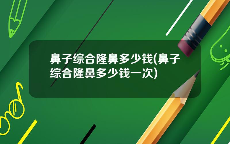 鼻子综合隆鼻多少钱(鼻子综合隆鼻多少钱一次)