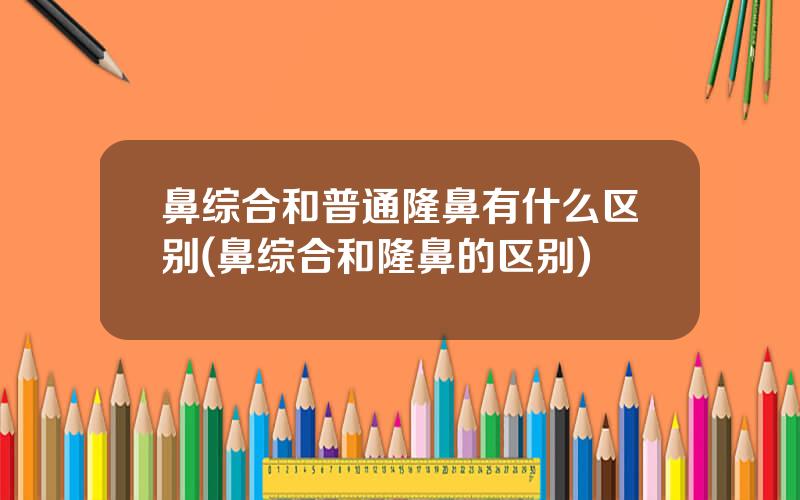 鼻综合和普通隆鼻有什么区别(鼻综合和隆鼻的区别)
